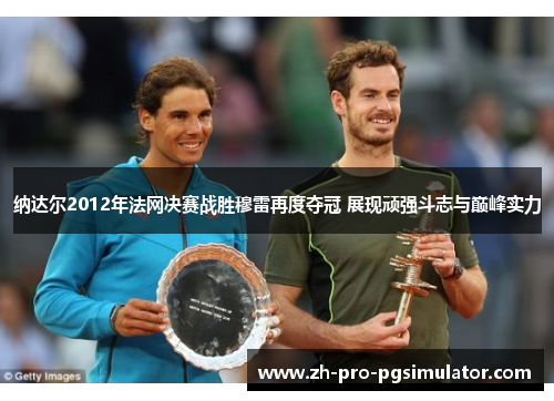 纳达尔2012年法网决赛战胜穆雷再度夺冠 展现顽强斗志与巅峰实力