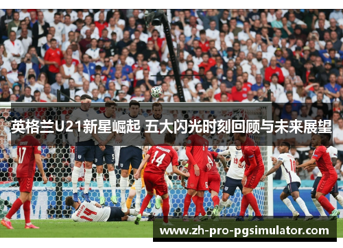 英格兰U21新星崛起 五大闪光时刻回顾与未来展望 英格兰U21新星崛起 五大闪光时刻回顾与未来展望