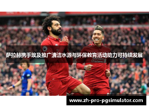 萨拉赫携手埃及推广清洁水源与环保教育活动助力可持续发展 萨拉赫携手埃及推广清洁水源与环保教育活动助力可持续发展