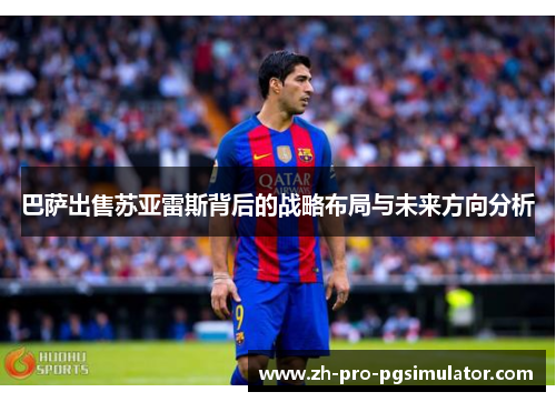 巴萨出售苏亚雷斯背后的战略布局与未来方向分析