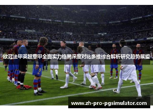 欧冠法甲英超意甲全面实力格局深度对比多维综合解析研究趋势展望 欧冠法甲英超意甲全面实力格局深度对比多维综合解析研究趋势展望