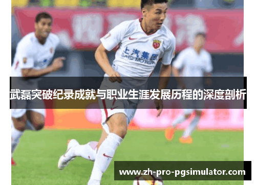 武磊突破纪录成就与职业生涯发展历程的深度剖析 武磊突破纪录成就与职业生涯发展历程的深度剖析