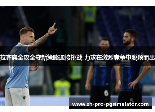 拉齐奥全攻全守新策略迎接挑战 力求在激烈竞争中脱颖而出