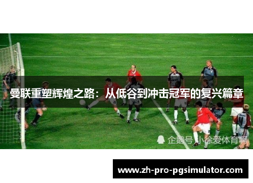 曼联重塑辉煌之路：从低谷到冲击冠军的复兴篇章