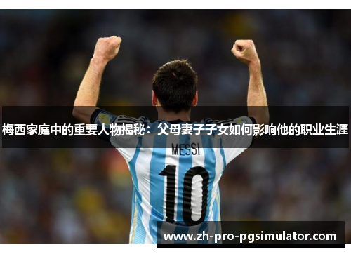 梅西家庭中的重要人物揭秘：父母妻子子女如何影响他的职业生涯