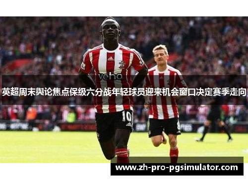 英超周末舆论焦点保级六分战年轻球员迎来机会窗口决定赛季走向 英超周末舆论焦点保级六分战年轻球员迎来机会窗口决定赛季走向