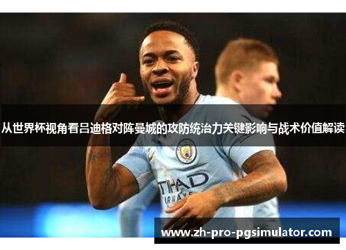 从世界杯视角看吕迪格对阵曼城的攻防统治力关键影响与战术价值解读 从世界杯视角看吕迪格对阵曼城的攻防统治力关键影响与战术价值解读